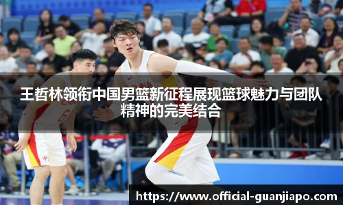 王哲林领衔中国男篮新征程展现篮球魅力与团队精神的完美结合